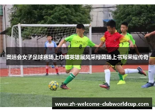 奥运会女子足球赛场上巾帼英雄展风采绿茵场上书写荣耀传奇
