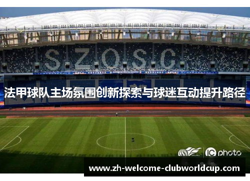 法甲球队主场氛围创新探索与球迷互动提升路径